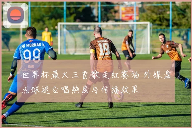 世界杯最火三首歌走红赛场 外媒盘点球迷合唱热度与传播效果