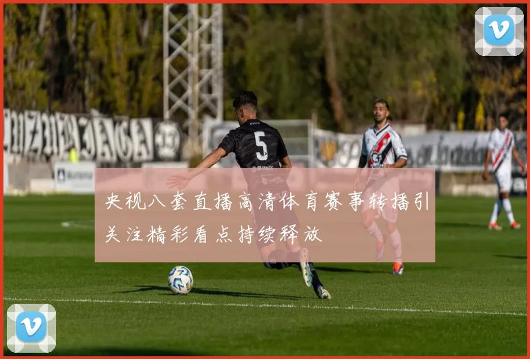 央视八套直播高清体育赛事转播引关注精彩看点持续释放