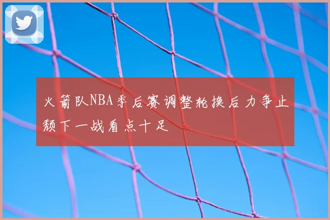 火箭队NBA季后赛调整轮换后力争止颓下一战看点十足