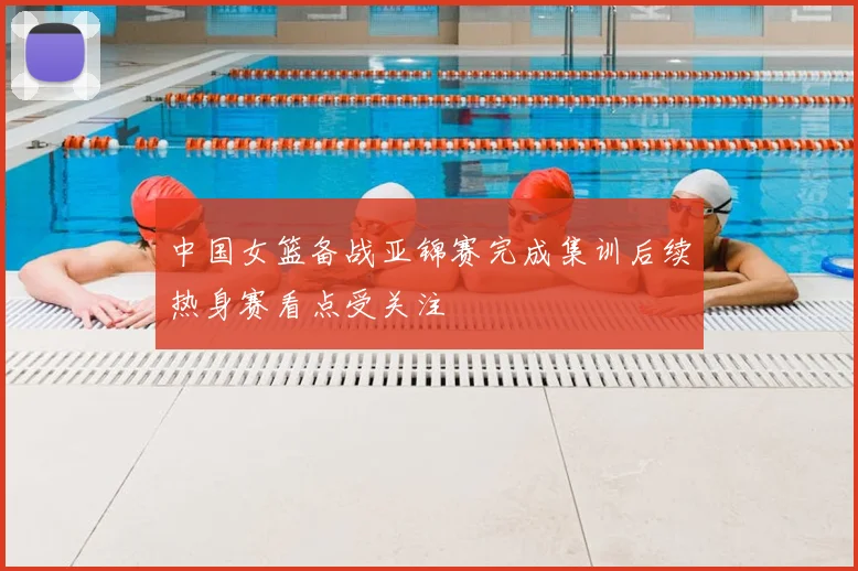 中国女篮备战亚锦赛完成集训后续热身赛看点受关注