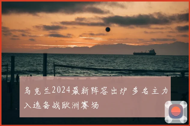 乌克兰2024最新阵容出炉 多名主力入选备战欧洲赛场