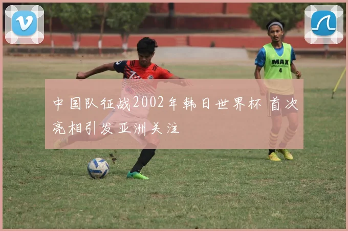 中国队征战2002年韩日世界杯 首次亮相引发亚洲关注