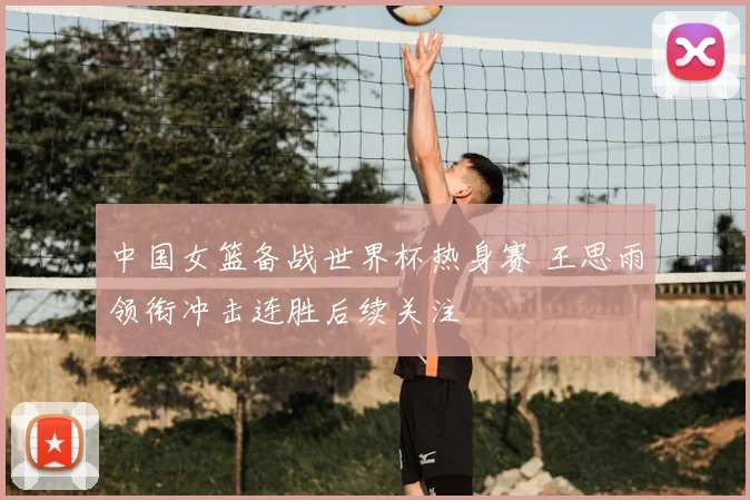 中国女篮备战世界杯热身赛 王思雨领衔冲击连胜后续关注