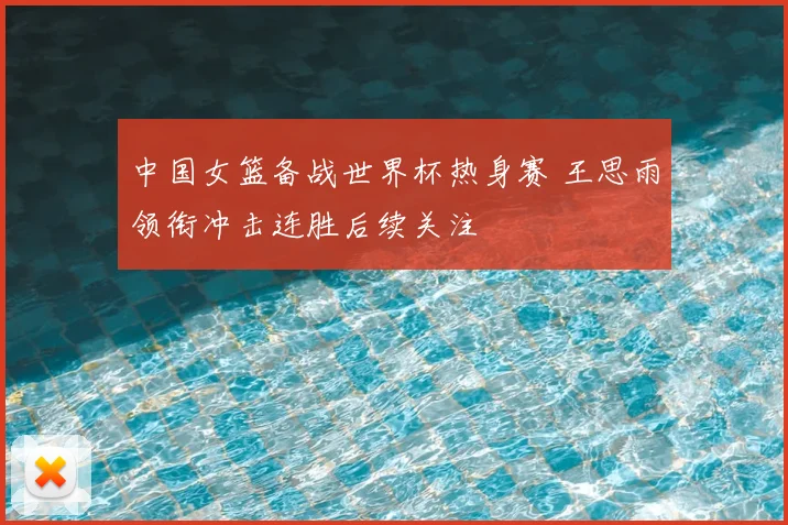 中国女篮备战世界杯热身赛 王思雨领衔冲击连胜后续关注