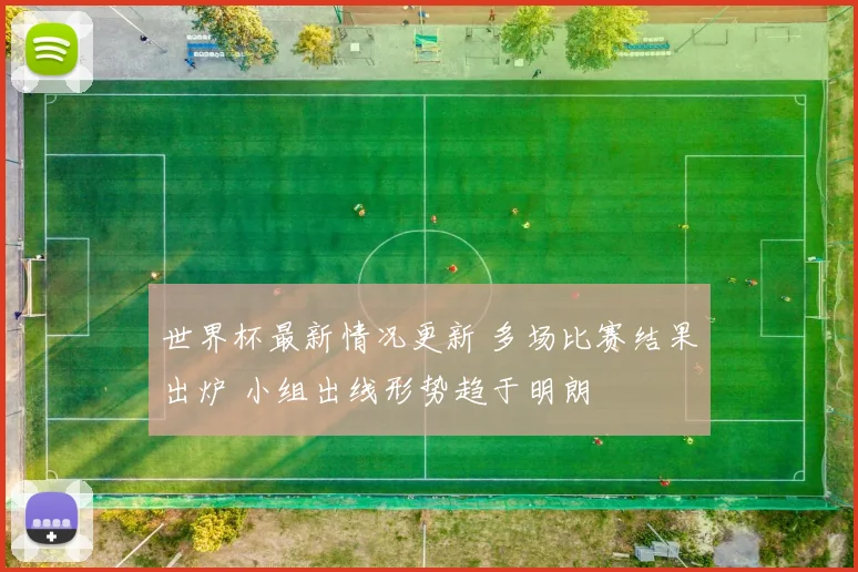 世界杯最新情况更新 多场比赛结果出炉 小组出线形势趋于明朗