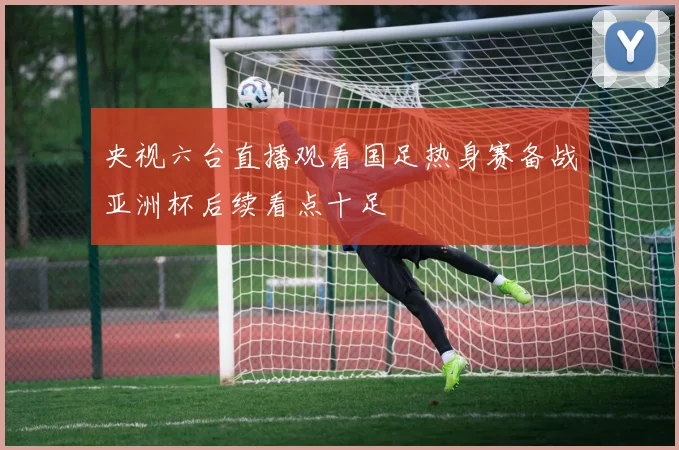 央视六台直播观看国足热身赛备战亚洲杯后续看点十足