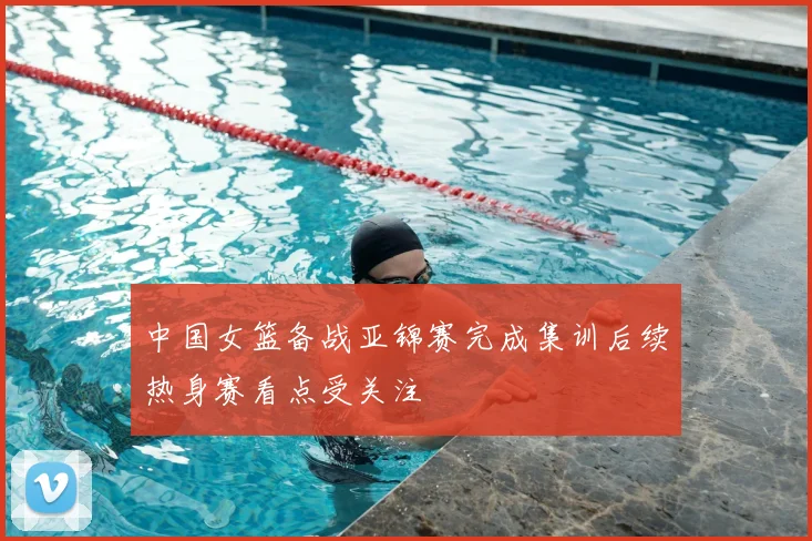 中国女篮备战亚锦赛完成集训后续热身赛看点受关注
