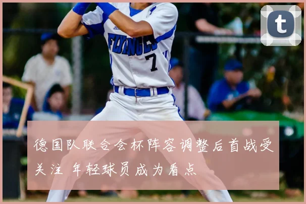 德国队联合会杯阵容调整后首战受关注 年轻球员成为看点