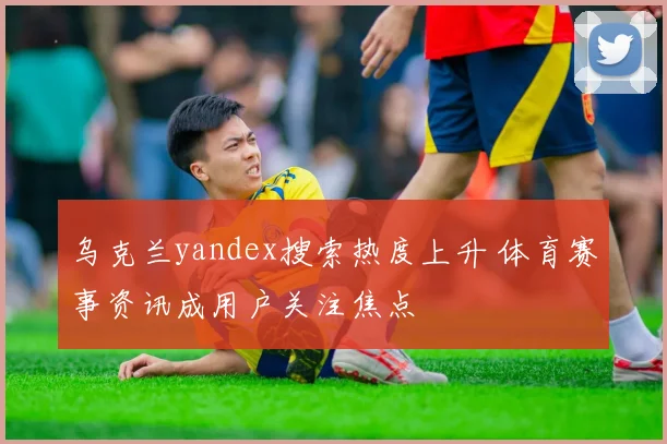 乌克兰yandex搜索热度上升 体育赛事资讯成用户关注焦点