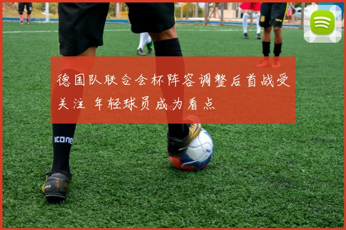 德国队联合会杯阵容调整后首战受关注 年轻球员成为看点