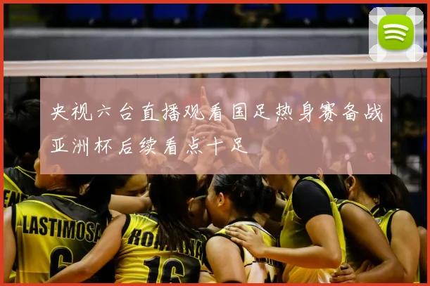 央视六台直播观看国足热身赛备战亚洲杯后续看点十足