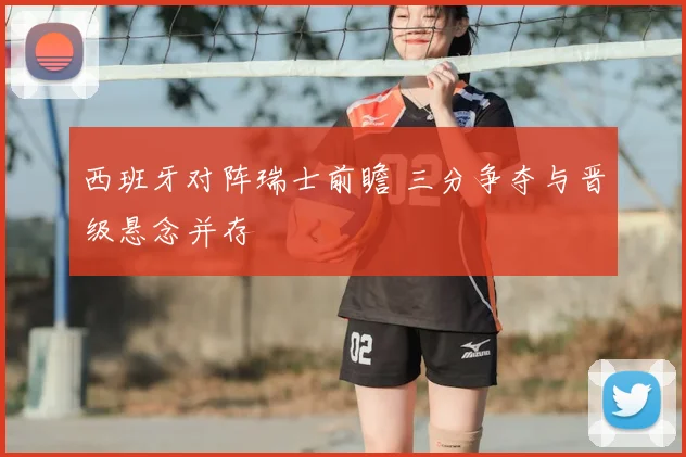 西班牙对阵瑞士前瞻 三分争夺与晋级悬念并存