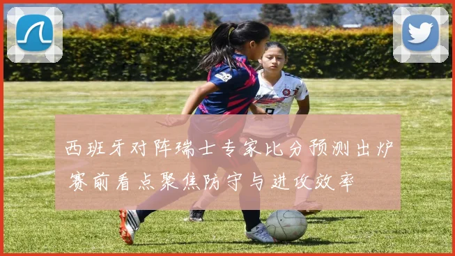 西班牙对阵瑞士专家比分预测出炉 赛前看点聚焦防守与进攻效率