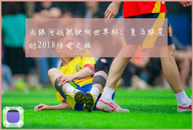 当银河战舰驶向世界杯：皇马球星的2018传奇之旅
