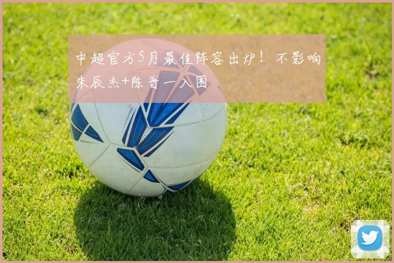 中超官方5月最佳阵容出炉!不影响朱辰杰+陈晋一入围