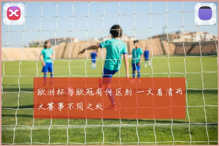 欧洲杯与欧冠有何区别 一文看清两大赛事不同之处