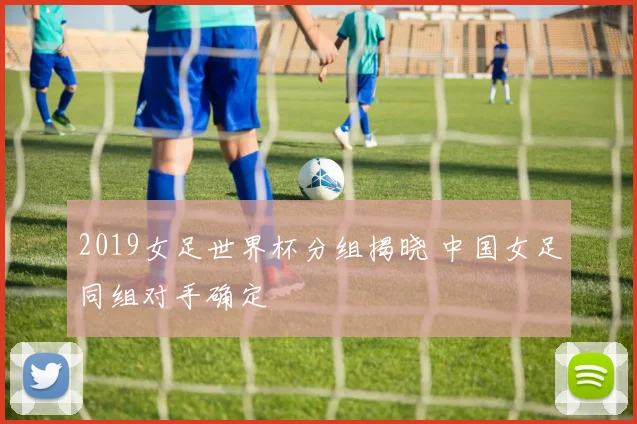2019女足世界杯分组揭晓 中国女足同组对手确定