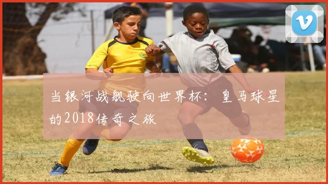 当银河战舰驶向世界杯:皇马球星的2018传奇之旅