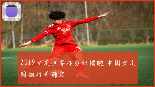 2019女足世界杯分组揭晓 中国女足同组对手确定
