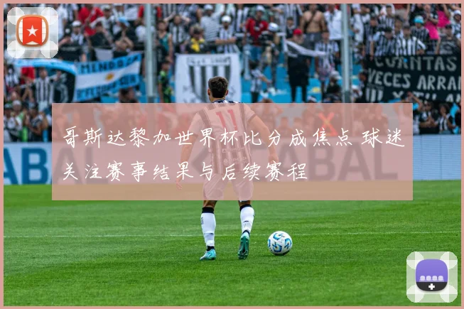哥斯达黎加世界杯比分成焦点 球迷关注赛事结果与后续赛程