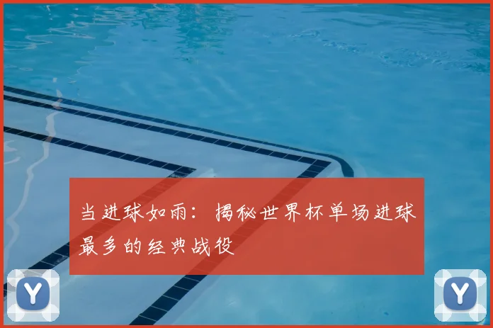 当进球如雨：揭秘世界杯单场进球最多的经典战役