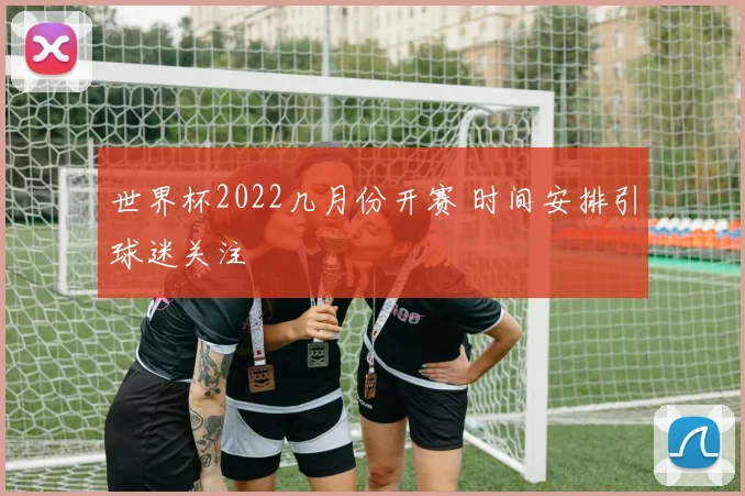 世界杯2022几月份开赛 时间安排引球迷关注