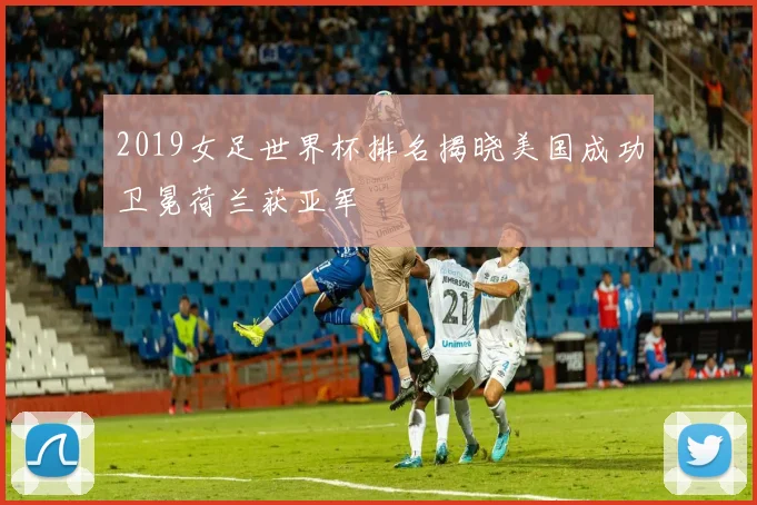 2019女足世界杯排名揭晓美国成功卫冕荷兰获亚军