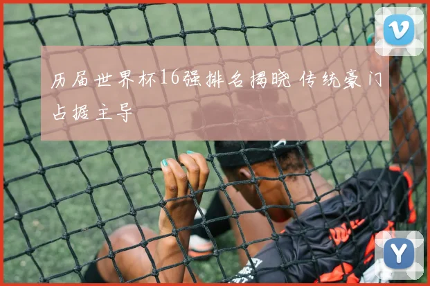 历届世界杯16强排名揭晓 传统豪门占据主导