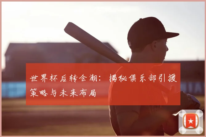 世界杯后转会潮：揭秘俱乐部引援策略与未来布局