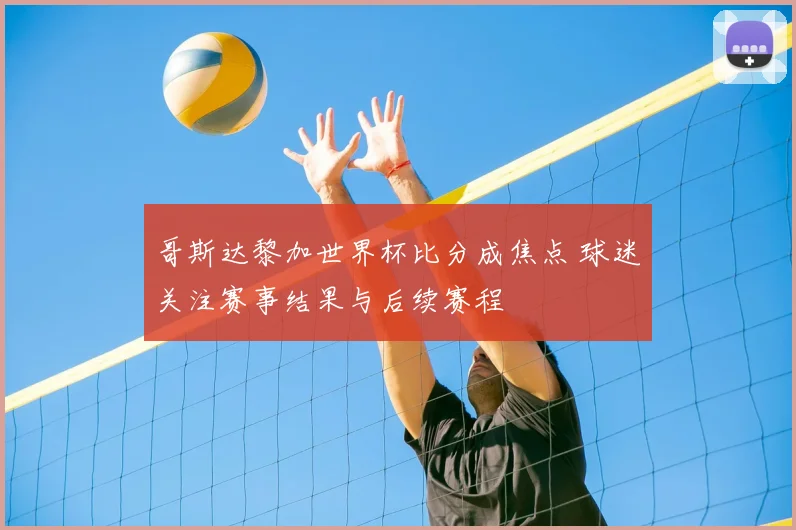 哥斯达黎加世界杯比分成焦点 球迷关注赛事结果与后续赛程