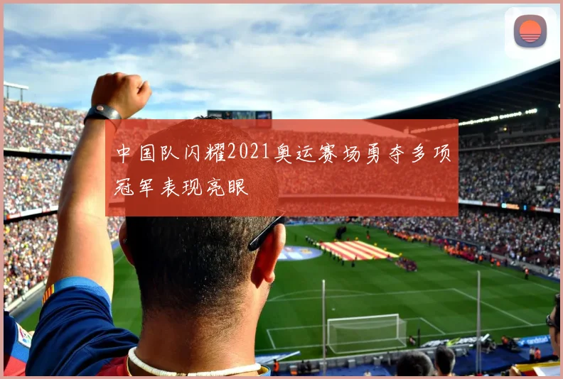 中国队闪耀2021奥运赛场勇夺多项冠军表现亮眼