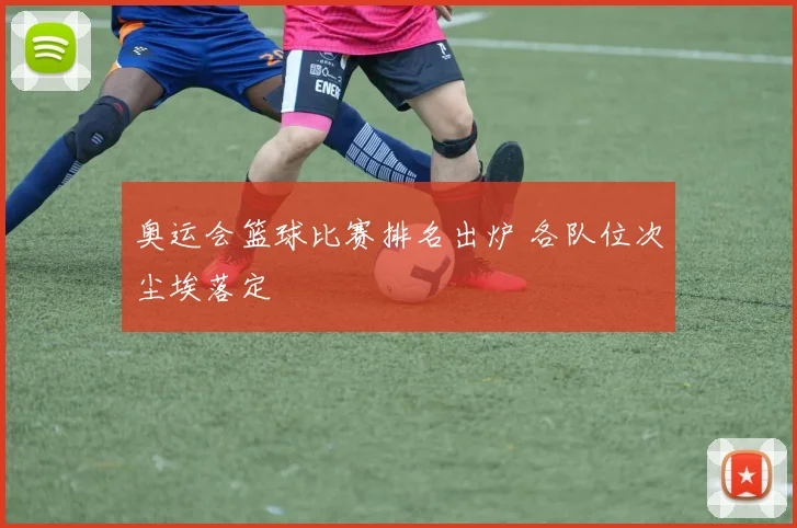 奥运会篮球比赛排名出炉 各队位次尘埃落定