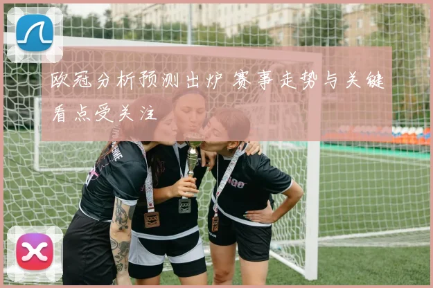 欧冠分析预测出炉 赛事走势与关键看点受关注