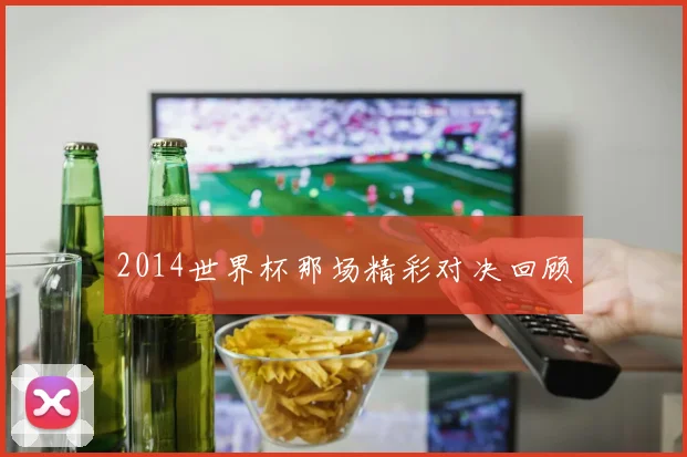 2014世界杯那场精彩对决回顾