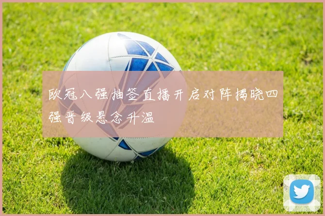 欧冠八强抽签直播开启对阵揭晓四强晋级悬念升温