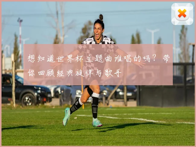 想知道世界杯主题曲谁唱的吗？带你回顾经典旋律与歌手