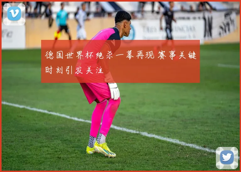 德国世界杯绝杀一幕再现 赛事关键时刻引发关注